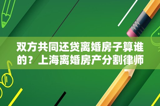 双方共同还贷离婚房子算谁的？上海离婚房产分割律师来讲讲