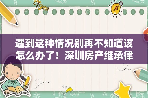 遇到这种情况别再不知道该怎么办了！深圳房产继承律师谈谈继承问题