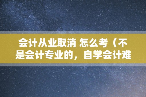 会计从业取消 怎么考（不是会计专业的，自学会计难吗，会计证好考吗？）