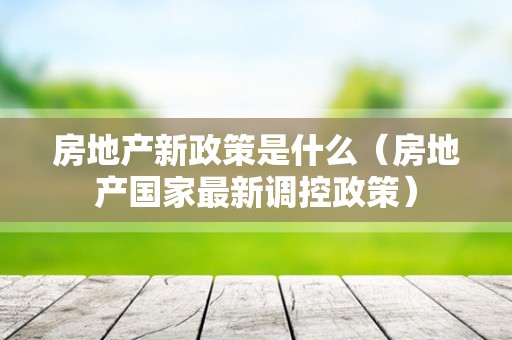 房地产新政策是什么（房地产国家最新调控政策）