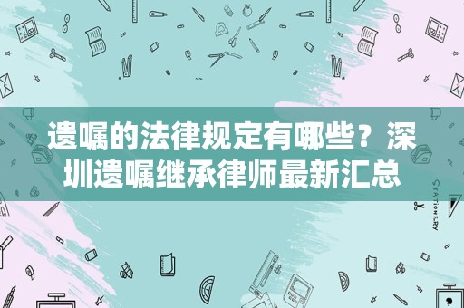 遗嘱的法律规定有哪些？深圳遗嘱继承律师最新汇总