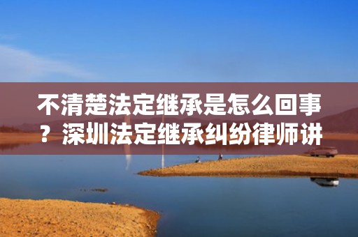 不清楚法定继承是怎么回事？深圳法定继承纠纷律师讲完你就知道啦！