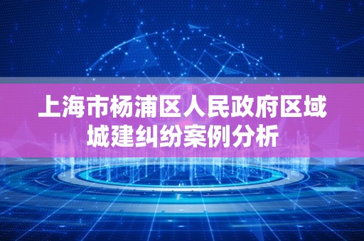 上海市杨浦区人民政府区域城建纠纷案例分析