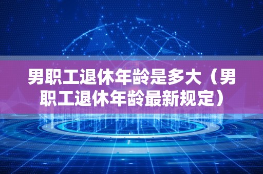 男职工退休年龄是多大（男职工退休年龄最新规定）