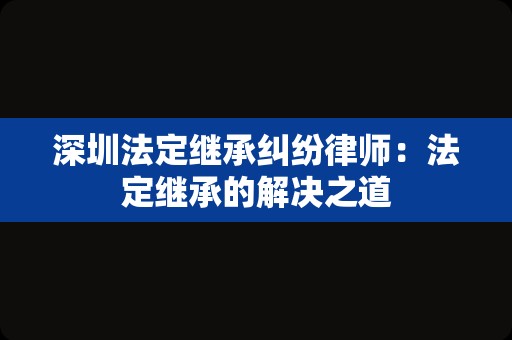 深圳法定继承纠纷律师：法定继承的解决之道