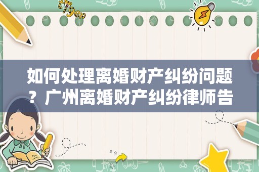 如何处理离婚财产纠纷问题？广州离婚财产纠纷律师告诉你
