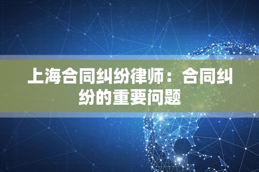 上海合同纠纷律师：合同纠纷的重要问题