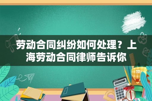 劳动合同纠纷如何处理？上海劳动合同律师告诉你