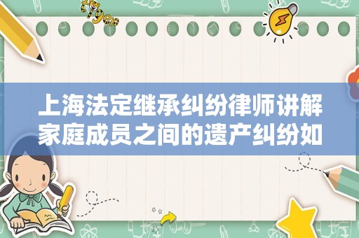 上海法定继承纠纷律师讲解家庭成员之间的遗产纠纷如何妥善解决