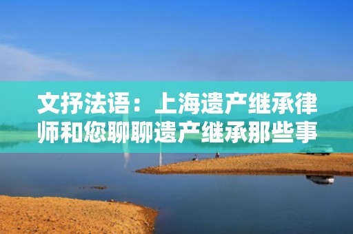 文抒法语：上海遗产继承律师和您聊聊遗产继承那些事