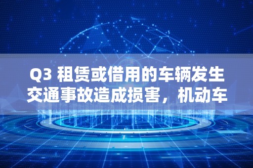 Q3 租赁或借用的车辆发生交通事故造成损害，机动车所有人或管理人是否需要承担责任？