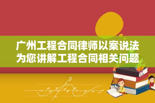 广州工程合同律师以案说法为您讲解工程合同相关问题
