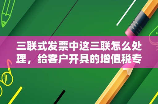 三联式发票中这三联怎么处理，给客户开具的增值税专用发票三联全部丢失了怎么办？