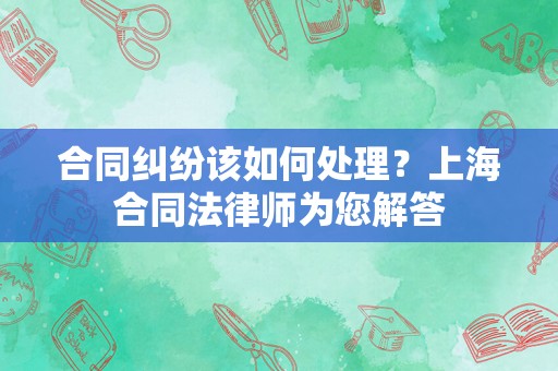 合同纠纷该如何处理？上海合同法律师为您解答