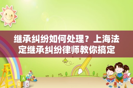 继承纠纷如何处理？上海法定继承纠纷律师教你搞定