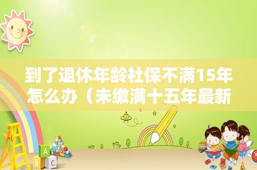 到了退休年龄社保不满15年怎么办（未缴满十五年最新政策）