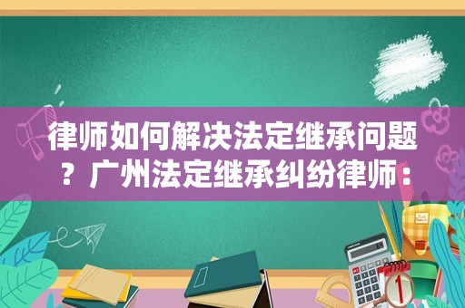 律师如何解决法定继承问题？广州法定继承纠纷律师：跟我学就会了！