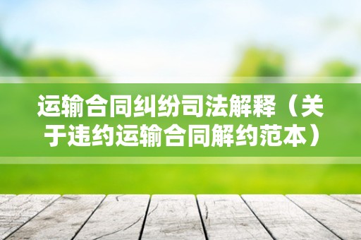 运输合同纠纷司法解释（关于违约运输合同解约范本）