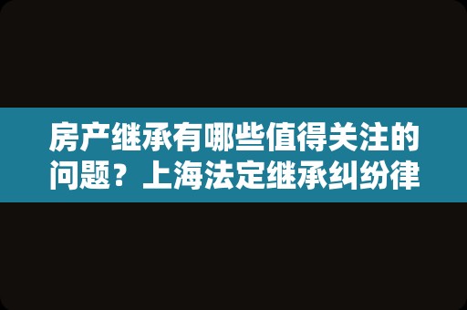 房产继承有哪些值得关注的问题？上海法定继承纠纷律师为您盘点