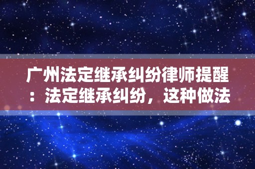 广州法定继承纠纷律师提醒：法定继承纠纷，这种做法太危险！