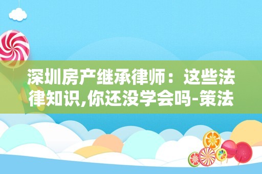 深圳房产继承律师：这些法律知识,你还没学会吗-策法网