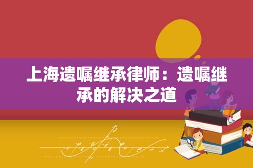 上海遗嘱继承律师：遗嘱继承的解决之道