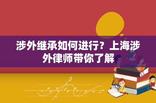涉外继承如何进行？上海涉外律师带你了解