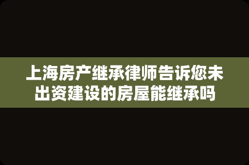 上海房产继承律师告诉您未出资建设的房屋能继承吗