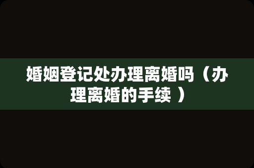 婚姻登记处办理离婚吗（办理离婚的手续 ）