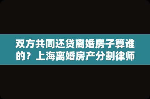双方共同还贷离婚房子算谁的？上海离婚房产分割律师来讲讲
