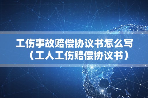 工伤事故赔偿协议书怎么写（工人工伤赔偿协议书）