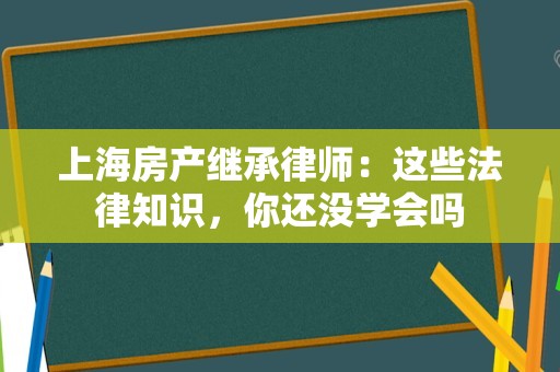 上海房产继承律师：这些法律知识，你还没学会吗