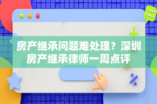 房产继承问题难处理？深圳房产继承律师一周点评