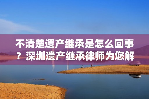 不清楚遗产继承是怎么回事？深圳遗产继承律师为您解答