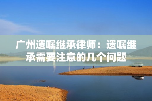 广州遗嘱继承律师：遗嘱继承需要注意的几个问题