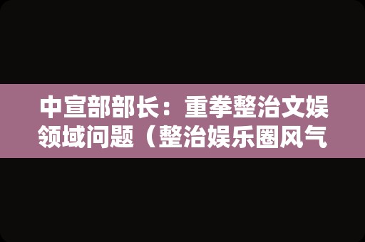 中宣部部长：重拳整治文娱领域问题（整治娱乐圈风气）