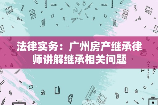 法律实务：广州房产继承律师讲解继承相关问题