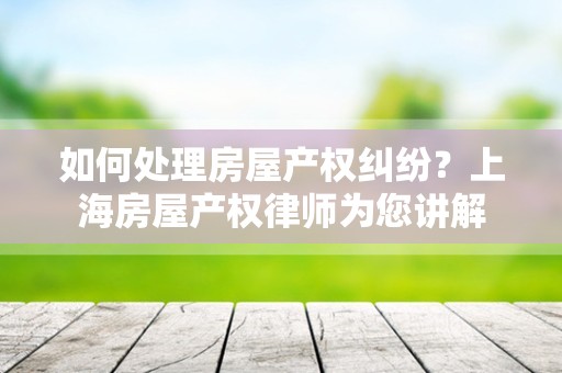 如何处理房屋产权纠纷？上海房屋产权律师为您讲解