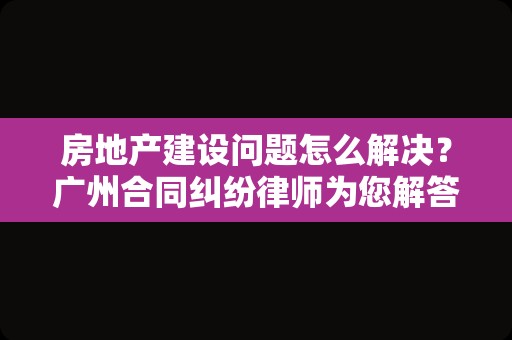 房地产建设问题怎么解决？广州合同纠纷律师为您解答