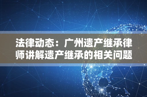 法律动态：广州遗产继承律师讲解遗产继承的相关问题