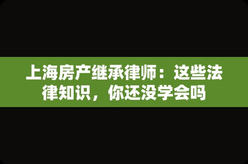 上海房产继承律师：这些法律知识，你还没学会吗