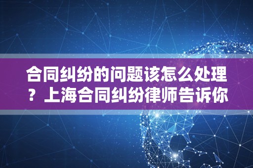 合同纠纷的问题该怎么处理？上海合同纠纷律师告诉你