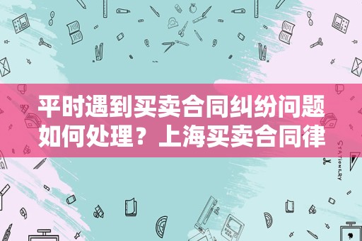 平时遇到买卖合同纠纷问题如何处理？上海买卖合同律师告诉你