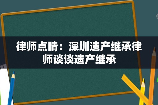 律师点睛：深圳遗产继承律师谈谈遗产继承