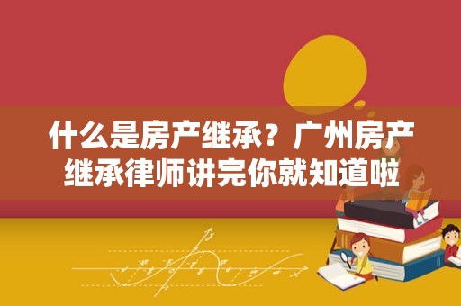 什么是房产继承？广州房产继承律师讲完你就知道啦