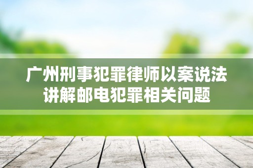 广州刑事犯罪律师以案说法讲解邮电犯罪相关问题
