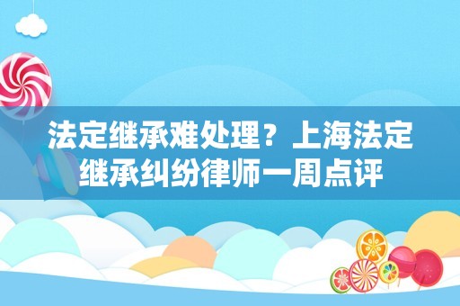 法定继承难处理？上海法定继承纠纷律师一周点评