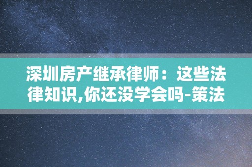 深圳房产继承律师：这些法律知识,你还没学会吗-策法网