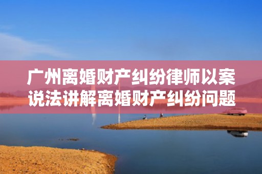 广州离婚财产纠纷律师以案说法讲解离婚财产纠纷问题-策法网