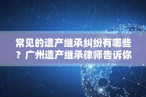 常见的遗产继承纠纷有哪些？广州遗产继承律师告诉你
